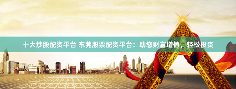 十大炒股配资平台 东莞股票配资平台：助您财富增值，轻松投资