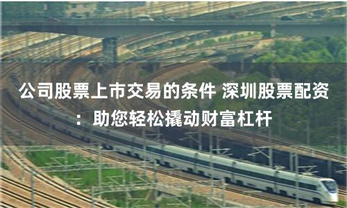 公司股票上市交易的条件 深圳股票配资：助您轻松撬动财富杠杆
