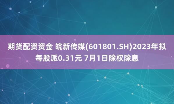 期货配资资金 皖新传媒(601801.SH)2023年拟每股派0.31元 7月1日除权除息