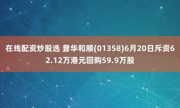在线配资炒股选 普华和顺(01358)6月20日斥资62.12万港元回购59.9万股