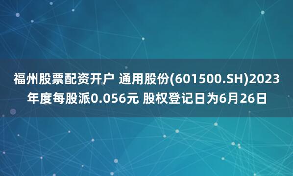 福州股票配资开户 通用股份(601500.SH)2023年度每股派0.056元 股权登记日为6月26日