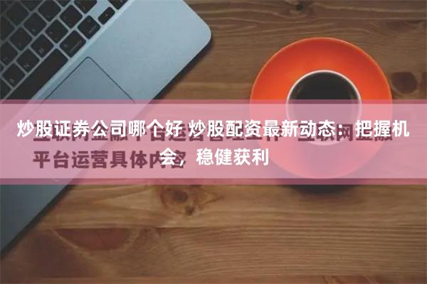 炒股证券公司哪个好 炒股配资最新动态：把握机会，稳健获利