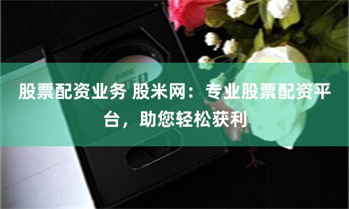 股票配资业务 股米网：专业股票配资平台，助您轻松获利